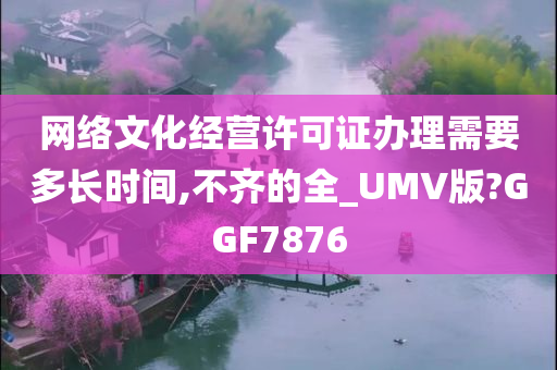 网络文化经营许可证办理需要多长时间,不齐的全_UMV版?GGF7876