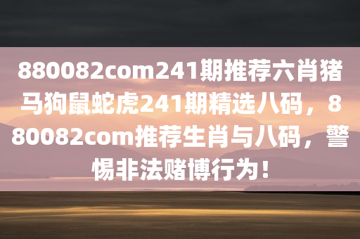 880082com241期推荐六肖猪马狗鼠蛇虎241期精选八码，880082com推荐生肖与八码，警惕非法赌博行为！