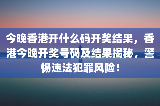 今晚香港开什么码开奖结果，香港今晚开奖号码及结果揭秘，警惕违法犯罪风险！