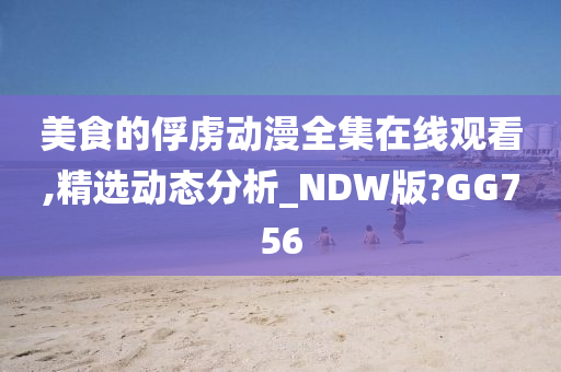 美食的俘虏动漫全集在线观看,精选动态分析_NDW版?GG756