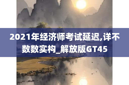 2021年经济师考试延迟,详不数数实构_解放版GT45