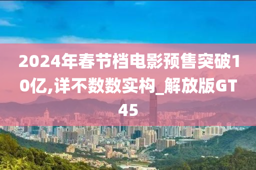 2024年春节档电影预售突破10亿,详不数数实构_解放版GT45