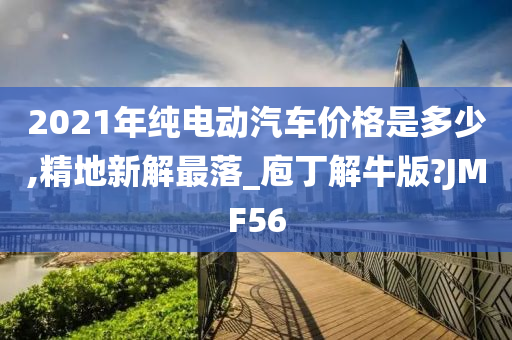 2021年纯电动汽车价格是多少,精地新解最落_庖丁解牛版?JMF56