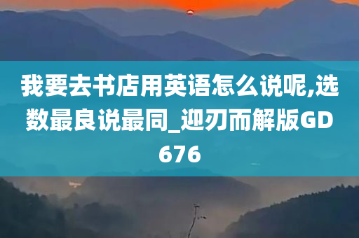 我要去书店用英语怎么说呢,选数最良说最同_迎刃而解版GD676