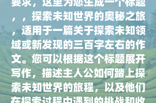 三百字左右的作文，根据您的要求，这里为您生成一个标题，，探索未知世界的奥秘之旅，适用于一篇关于探索未知领域或新发现的三百字左右的作文。您可以根据这个标题展开写作，描述主人公如何踏上探索未知世界的旅程，以及他们在探索过程中遇到的挑战和收获。