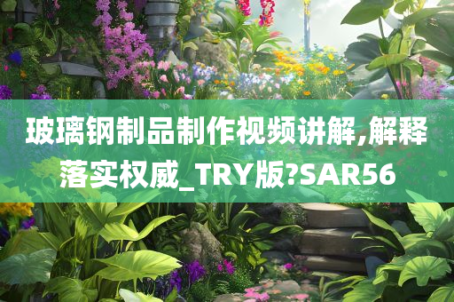 玻璃钢制品制作视频讲解,解释落实权威_TRY版?SAR56