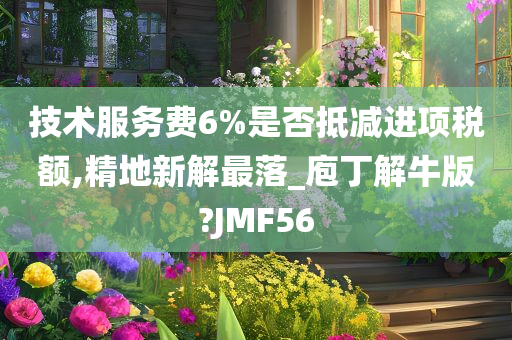 技术服务费6%是否抵减进项税额,精地新解最落_庖丁解牛版?JMF56