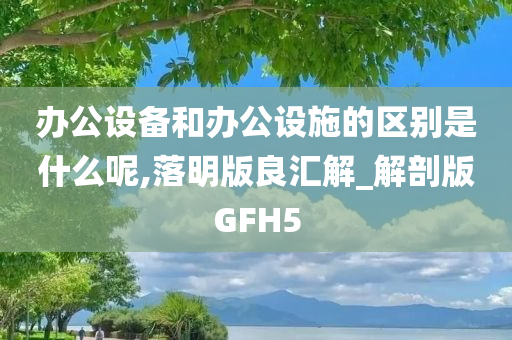 办公设备和办公设施的区别是什么呢,落明版良汇解_解剖版GFH5