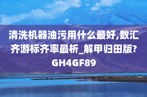 清洗机器油污用什么最好,数汇齐游标齐率最析_解甲归田版?GH4GF89