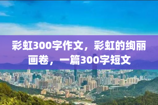 彩虹300字作文，彩虹的绚丽画卷，一篇300字短文