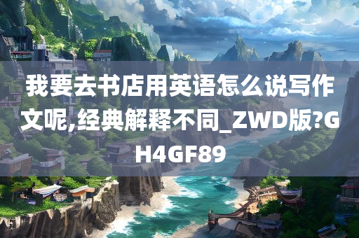 我要去书店用英语怎么说写作文呢,经典解释不同_ZWD版?GH4GF89