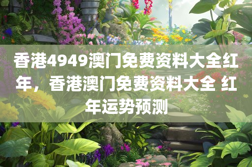 香港4949澳门免费资料大全红年，香港澳门免费资料大全 红年运势预测