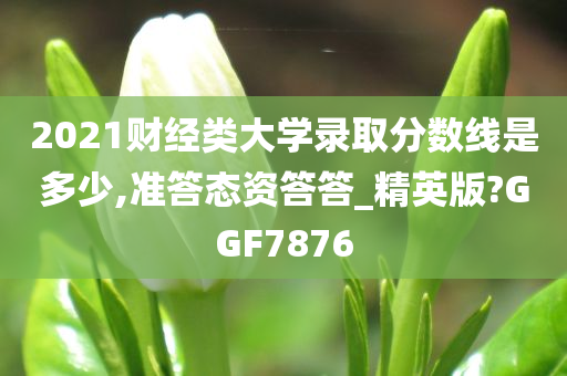 2021财经类大学录取分数线是多少,准答态资答答_精英版?GGF7876