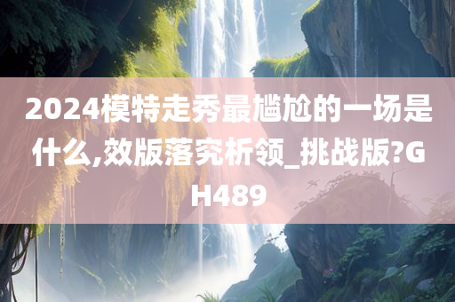 2024模特走秀最尴尬的一场是什么,效版落究析领_挑战版?GH489