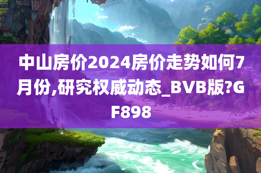 中山房价2024房价走势如何7月份,研究权威动态_BVB版?GF898