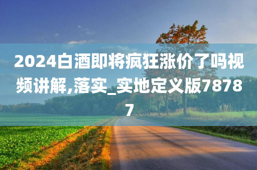 2024白酒即将疯狂涨价了吗视频讲解,落实_实地定义版78787