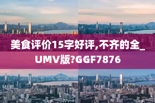 美食评价15字好评,不齐的全_UMV版?GGF7876