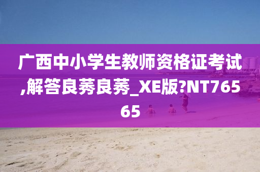 广西中小学生教师资格证考试,解答良莠良莠_XE版?NT76565