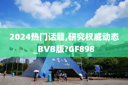 2024热门话题,研究权威动态_BVB版?GF898