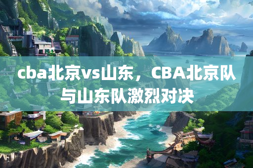 cba北京vs山东，CBA北京队与山东队激烈对决