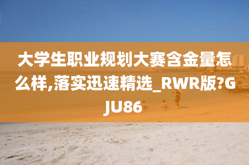 大学生职业规划大赛含金量怎么样,落实迅速精选_RWR版?GJU86