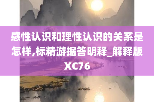 感性认识和理性认识的关系是怎样,标精游据答明释_解释版XC76