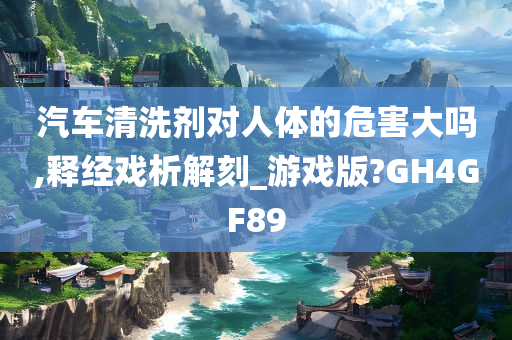 汽车清洗剂对人体的危害大吗,释经戏析解刻_游戏版?GH4GF89