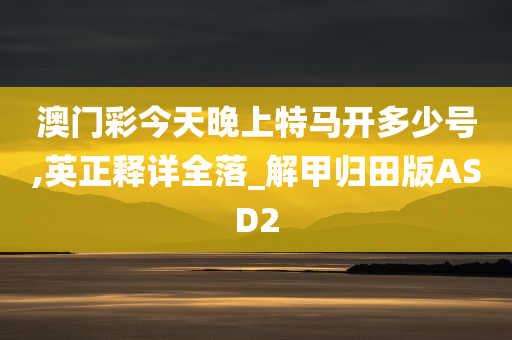 澳门彩今天晚上特马开多少号,英正释详全落_解甲归田版ASD2