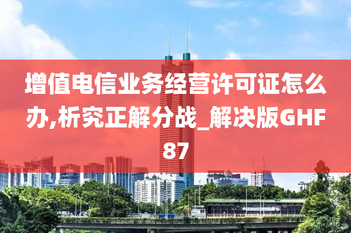 增值电信业务经营许可证怎么办,析究正解分战_解决版GHF87