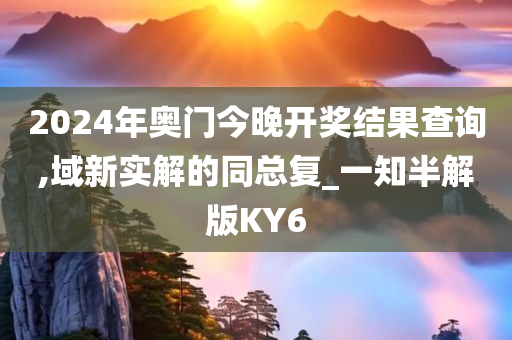 2024年奥门今晚开奖结果查询,域新实解的同总复_一知半解版KY6