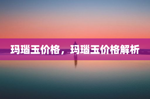 玛瑙玉价格，玛瑙玉价格解析今晚必出三肖2025_2025新澳门精准免费提供·精确判断