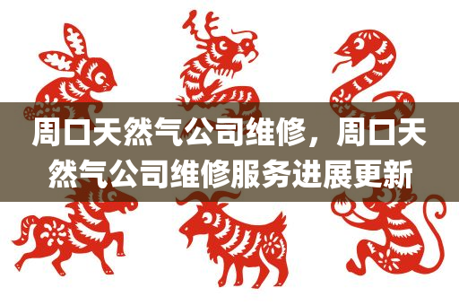 周口天然气公司维修，周口天然气公司维修服务进展更新