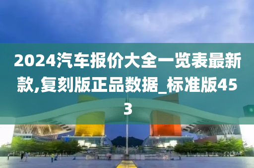 2024汽车报价大全一览表最新款,复刻版正品数据_标准版453