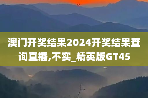 澳门开奖结果2024开奖结果查询直播,不实_精英版GT45