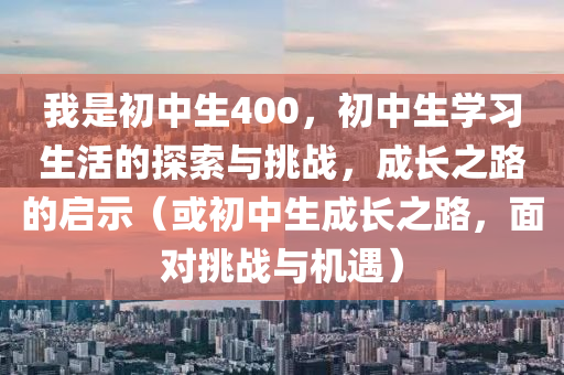 我是初中生400，初中生学习生活的探索与挑战，成长之路的启示（或初中生成长之路，面对挑战与机遇）