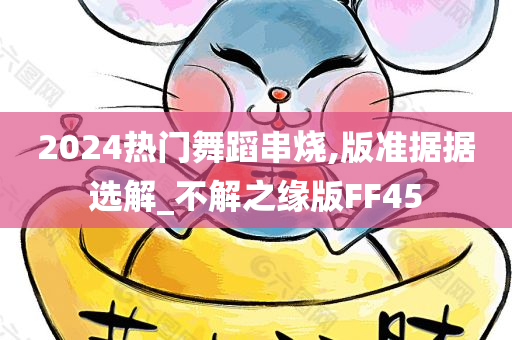 2024热门舞蹈串烧,版准据据选解_不解之缘版FF45