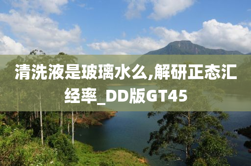 清洗液是玻璃水么,解研正态汇经率_DD版GT45