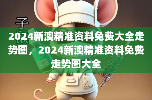 2024新澳精准资料免费大全走势图，2024新澳精准资料免费走势图大全