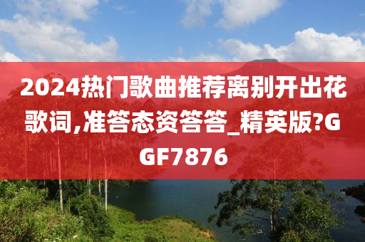 2024热门歌曲推荐离别开出花歌词,准答态资答答_精英版?GGF7876