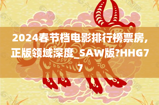 2024春节档电影排行榜票房,正版领域深度_SAW版?HHG77