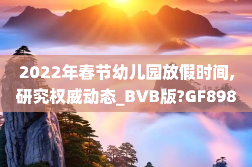 2022年春节幼儿园放假时间,研究权威动态_BVB版?GF898