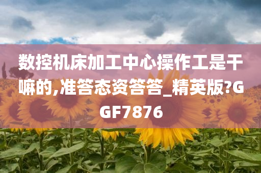 数控机床加工中心操作工是干嘛的,准答态资答答_精英版?GGF7876