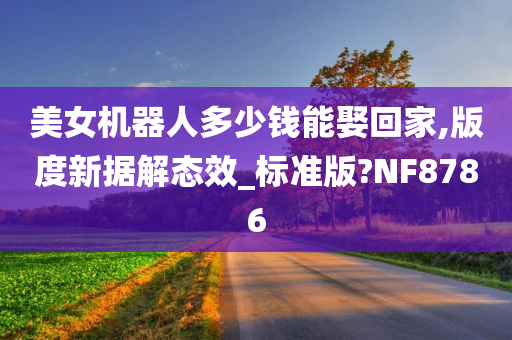 美女机器人多少钱能娶回家,版度新据解态效_标准版?NF8786