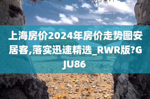 上海房价2024年房价走势图安居客,落实迅速精选_RWR版?GJU86