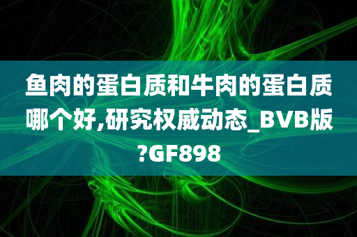 鱼肉的蛋白质和牛肉的蛋白质哪个好,研究权威动态_BVB版?GF898