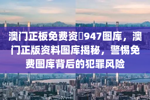 澳门正板免费资枓947图库，澳门正版资料图库揭秘，警惕免费图库背后的犯罪风险