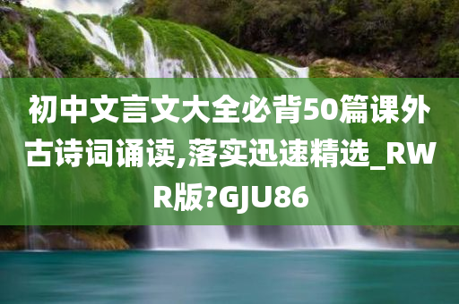 初中文言文大全必背50篇课外古诗词诵读,落实迅速精选_RWR版?GJU86