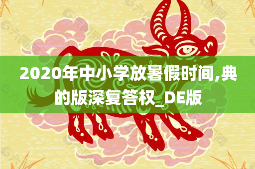 2020年中小学放暑假时间,典的版深复答权_DE版