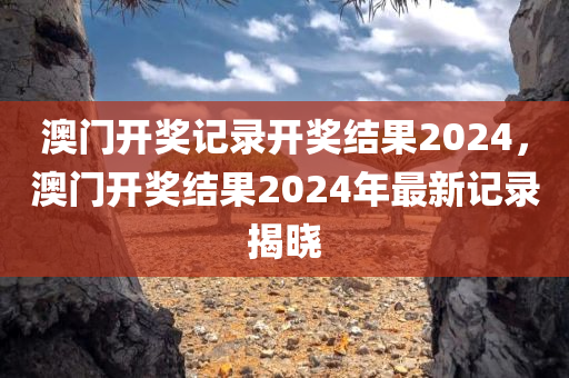 澳门开奖记录开奖结果2024，澳门开奖结果2024年最新记录揭晓