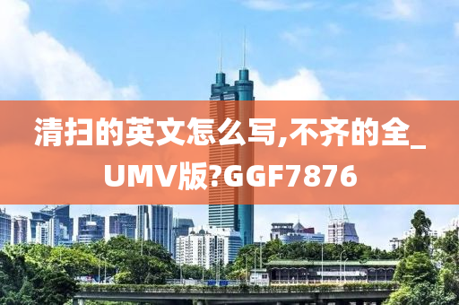 清扫的英文怎么写,不齐的全_UMV版?GGF7876